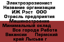 Электроэрозионист › Название организации ­ ИЖ-Рэст, ООО › Отрасль предприятия ­ Машиностроение › Минимальный оклад ­ 25 000 - Все города Работа » Вакансии   . Пермский край,Лысьва г.